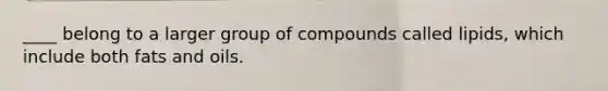 ____ belong to a larger group of compounds called lipids, which include both fats and oils.