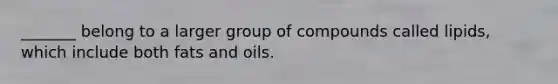 _______ belong to a larger group of compounds called lipids, which include both fats and oils.