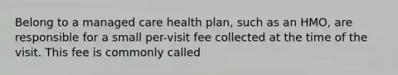 Belong to a managed care health plan, such as an HMO, are responsible for a small per-visit fee collected at the time of the visit. This fee is commonly called