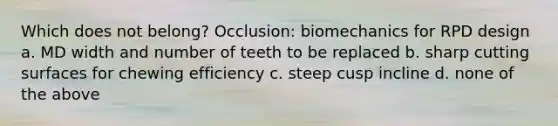 Which does not belong? Occlusion: biomechanics for RPD design a. MD width and number of teeth to be replaced b. sharp cutting surfaces for chewing efficiency c. steep cusp incline d. none of the above