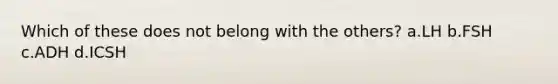 Which of these does not belong with the others? a.LH b.FSH c.ADH d.ICSH
