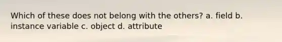 Which of these does not belong with the others? a. field b. instance variable c. object d. attribute