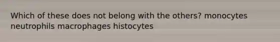 Which of these does not belong with the others? monocytes neutrophils macrophages histocytes