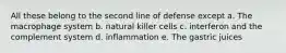 All these belong to the second line of defense except a. The macrophage system b. natural killer cells c. interferon and the complement system d. inflammation e. The gastric juices