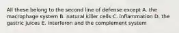 All these belong to the second line of defense except A. the macrophage system B. natural killer cells C. inflammation D. the gastric juices E. interferon and the complement system