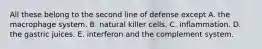 All these belong to the second line of defense except A. the macrophage system. B. natural killer cells. C. inflammation. D. the gastric juices. E. interferon and the complement system.