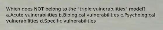 Which does NOT belong to the "triple vulnerabilities" model? a.Acute vulnerabilities b.Biological vulnerabilities c.Psychological vulnerabilities d.Specific vulnerabilities