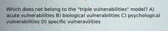 Which does not belong to the "triple vulnerabilities" model? A) acute vulnerabilities B) biological vulnerabilities C) psychological vulnerabilities D) specific vulneravilities