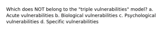 Which does NOT belong to the "triple vulnerabilities" model? a. Acute vulnerabilities b. Biological vulnerabilities c. Psychological vulnerabilities d. Specific vulnerabilities