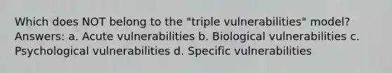 Which does NOT belong to the "triple vulnerabilities" model? Answers: a. Acute vulnerabilities b. Biological vulnerabilities c. Psychological vulnerabilities d. Specific vulnerabilities