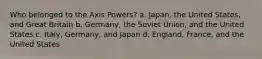 Who belonged to the Axis Powers? a. Japan, the United States, and Great Britain b. Germany, the Soviet Union, and the United States c. Italy, Germany, and Japan d. England, France, and the United States