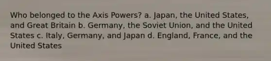 Who belonged to the Axis Powers? a. Japan, the United States, and Great Britain b. Germany, the Soviet Union, and the United States c. Italy, Germany, and Japan d. England, France, and the United States