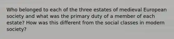 Who belonged to each of the three estates of medieval European society and what was the primary duty of a member of each estate? How was this different from the social classes in modern society?