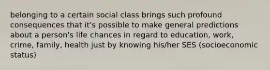 belonging to a certain social class brings such profound consequences that it's possible to make general predictions about a person's life chances in regard to education, work, crime, family, health just by knowing his/her SES (socioeconomic status)