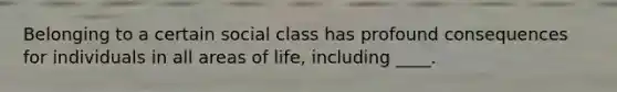 Belonging to a certain social class has profound consequences for individuals in all areas of life, including ____.