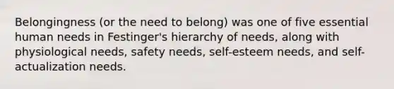 Belongingness (or the need to belong) was one of five essential human needs in Festinger's hierarchy of needs, along with physiological needs, safety needs, self-esteem needs, and self-actualization needs.