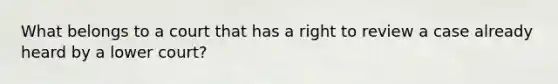 What belongs to a court that has a right to review a case already heard by a lower court?