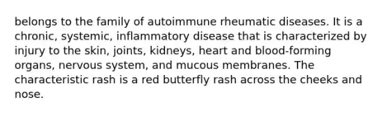 belongs to the family of autoimmune rheumatic diseases. It is a chronic, systemic, inflammatory disease that is characterized by injury to the skin, joints, kidneys, heart and blood-forming organs, nervous system, and mucous membranes. The characteristic rash is a red butterfly rash across the cheeks and nose.