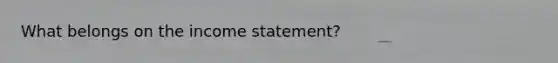 What belongs on the income statement?