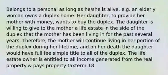 Belongs to a personal as long as he/she is alive. e.g. an elderly woman owns a duplex home. Her daughter, to provide her mother with money, wants to buy the duplex. The daughter is willing to give to the mother a life estate in the side of the duplex that the mother has been living in for the past several years. Therefore, the mother will continue living in her portion of the duplex during her lifetime, and on her death the daughter would have full fee simple title to all of the duplex. The life estate owner is entitled to all income generated from the real property & pays property taxterm-18