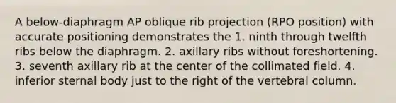 A below-diaphragm AP oblique rib projection (RPO position) with accurate positioning demonstrates the 1. ninth through twelfth ribs below the diaphragm. 2. axillary ribs without foreshortening. 3. seventh axillary rib at the center of the collimated field. 4. inferior sternal body just to the right of the vertebral column.