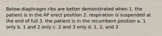 Below-diaphragm ribs are better demonstrated when 1. the patient is in the AP erect position 2. respiration is suspended at the end of full 3. the patient is in the recumbent position a. 1 only b. 1 and 2 only c. 2 and 3 only d. 1, 2, and 3