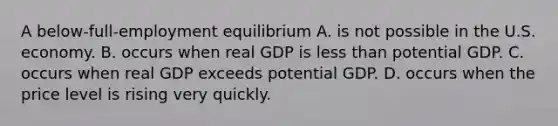 A below-full-employment equilibrium A. is not possible in the U.S. economy. B. occurs when real GDP is less than potential GDP. C. occurs when real GDP exceeds potential GDP. D. occurs when the price level is rising very quickly.