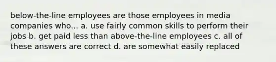 below-the-line employees are those employees in media companies who... a. use fairly common skills to perform their jobs b. get paid less than above-the-line employees c. all of these answers are correct d. are somewhat easily replaced