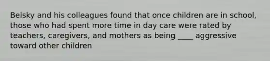 Belsky and his colleagues found that once children are in school, those who had spent more time in day care were rated by teachers, caregivers, and mothers as being ____ aggressive toward other children