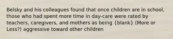 Belsky and his colleagues found that once children are in school, those who had spent more time in day-care were rated by teachers, caregivers, and mothers as being (blank) (More or Less?) aggressive toward other children