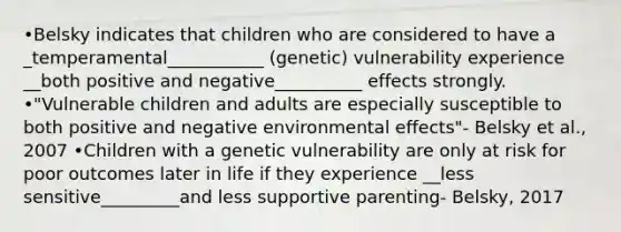 •Belsky indicates that children who are considered to have a _temperamental___________ (genetic) vulnerability experience __both positive and negative__________ effects strongly. •"Vulnerable children and adults are especially susceptible to both positive and negative environmental effects"- Belsky et al., 2007 •Children with a genetic vulnerability are only at risk for poor outcomes later in life if they experience __less sensitive_________and less supportive parenting- Belsky, 2017