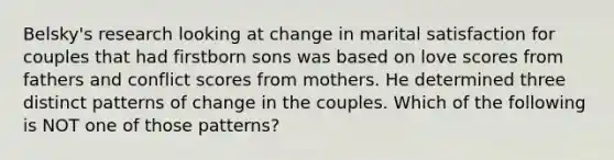 Belsky's research looking at change in marital satisfaction for couples that had firstborn sons was based on love scores from fathers and conflict scores from mothers. He determined three distinct patterns of change in the couples. Which of the following is NOT one of those patterns?