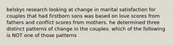 belskys research looking at change in marital satisfaction for couples that had firstborn sons was based on love scores from fathers and conflict scores from mothers. he determined three distinct patterns of change in the couples. which of the following is NOT one of those patterns