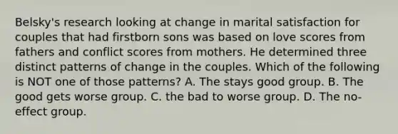 Belsky's research looking at change in marital satisfaction for couples that had firstborn sons was based on love scores from fathers and conflict scores from mothers. He determined three distinct patterns of change in the couples. Which of the following is NOT one of those patterns? A. The stays good group. B. The good gets worse group. C. the bad to worse group. D. The no-effect group.