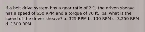 If a belt drive system has a gear ratio of 2:1, the driven sheave has a speed of 650 RPM and a torque of 70 ft. lbs, what is the speed of the driver sheave? a. 325 RPM b. 130 RPM c. 3,250 RPM d. 1300 RPM