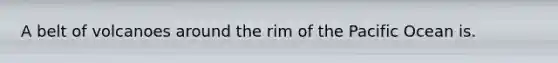 A belt of volcanoes around the rim of the Pacific Ocean is.