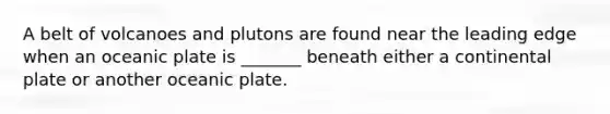 A belt of volcanoes and plutons are found near the leading edge when an oceanic plate is _______ beneath either a continental plate or another oceanic plate.