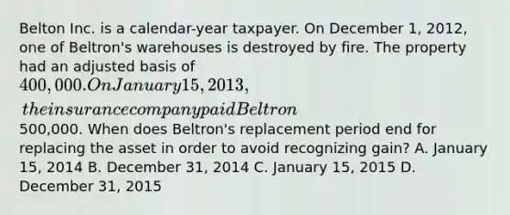 Belton Inc. is a calendar-year taxpayer. On December 1, 2012, one of Beltron's warehouses is destroyed by fire. The property had an adjusted basis of 400,000. On January 15, 2013, the insurance company paid Beltron500,000. When does Beltron's replacement period end for replacing the asset in order to avoid recognizing gain? A. January 15, 2014 B. December 31, 2014 C. January 15, 2015 D. December 31, 2015