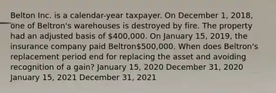 Belton Inc. is a calendar-year taxpayer. On December 1, 2018, one of Beltron's warehouses is destroyed by fire. The property had an adjusted basis of 400,000. On January 15, 2019, the insurance company paid Beltron500,000. When does Beltron's replacement period end for replacing the asset and avoiding recognition of a gain? January 15, 2020 December 31, 2020 January 15, 2021 December 31, 2021