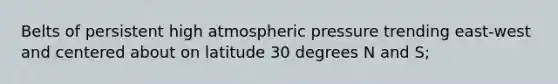 Belts of persistent high atmospheric pressure trending east-west and centered about on latitude 30 degrees N and S;