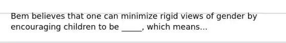 Bem believes that one can minimize rigid views of gender by encouraging children to be _____, which means...