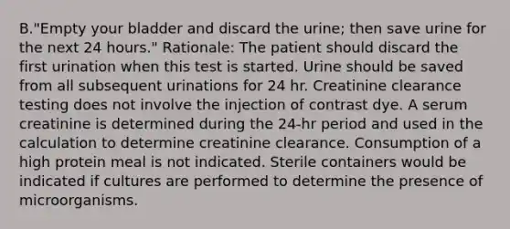 B."Empty your bladder and discard the urine; then save urine for the next 24 hours." Rationale: The patient should discard the first urination when this test is started. Urine should be saved from all subsequent urinations for 24 hr. Creatinine clearance testing does not involve the injection of contrast dye. A serum creatinine is determined during the 24-hr period and used in the calculation to determine creatinine clearance. Consumption of a high protein meal is not indicated. Sterile containers would be indicated if cultures are performed to determine the presence of microorganisms.