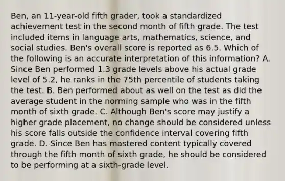 Ben, an 11-year-old fifth grader, took a standardized achievement test in the second month of fifth grade. The test included items in language arts, mathematics, science, and social studies. Ben's overall score is reported as 6.5. Which of the following is an accurate interpretation of this information? A. Since Ben performed 1.3 grade levels above his actual grade level of 5.2, he ranks in the 75th percentile of students taking the test. B. Ben performed about as well on the test as did the average student in the norming sample who was in the fifth month of sixth grade. C. Although Ben's score may justify a higher grade placement, no change should be considered unless his score falls outside the confidence interval covering fifth grade. D. Since Ben has mastered content typically covered through the fifth month of sixth grade, he should be considered to be performing at a sixth-grade level.