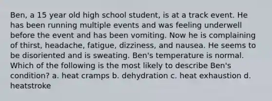 Ben, a 15 year old high school student, is at a track event. He has been running multiple events and was feeling underwell before the event and has been vomiting. Now he is complaining of thirst, headache, fatigue, dizziness, and nausea. He seems to be disoriented and is sweating. Ben's temperature is normal. Which of the following is the most likely to describe Ben's condition? a. heat cramps b. dehydration c. heat exhaustion d. heatstroke