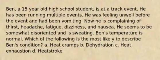 Ben, a 15 year old high school student, is at a track event. He has been running multiple events. He was feeling unwell before the event and had been vomiting. Now he is complaining of thirst, headache, fatigue, dizziness, and nausea. He seems to be somewhat disoriented and is sweating. Ben's temperature is normal. Which of the following is the most likely to describe Ben's condition? a. Heat cramps b. Dehydration c. Heat exhaustion d. Heatstroke