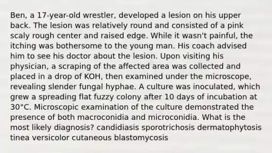 Ben, a 17-year-old wrestler, developed a lesion on his upper back. The lesion was relatively round and consisted of a pink scaly rough center and raised edge. While it wasn't painful, the itching was bothersome to the young man. His coach advised him to see his doctor about the lesion. Upon visiting his physician, a scraping of the affected area was collected and placed in a drop of KOH, then examined under the microscope, revealing slender fungal hyphae. A culture was inoculated, which grew a spreading flat fuzzy colony after 10 days of incubation at 30°C. Microscopic examination of the culture demonstrated the presence of both macroconidia and microconidia. What is the most likely diagnosis? candidiasis sporotrichosis dermatophytosis tinea versicolor cutaneous blastomycosis