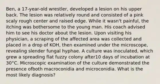 Ben, a 17-year-old wrestler, developed a lesion on his upper back. The lesion was relatively round and consisted of a pink scaly rough center and raised edge. While it wasn't painful, the itching was bothersome to the young man. His coach advised him to see his doctor about the lesion. Upon visiting his physician, a scraping of the affected area was collected and placed in a drop of KOH, then examined under the microscope, revealing slender fungal hyphae. A culture was inoculated, which grew a spreading flat fuzzy colony after10 days of incubation at 30°C. Microscopic examination of the culture demonstrated the presence ofboth macroconidia and microconidia. What is the most likely diagnosis?