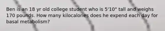 Ben is an 18 yr old college student who is 5'10" tall and weighs 170 pounds. How many kilocalories does he expend each day for basal metabolism?