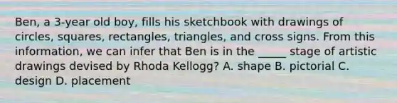 Ben, a 3-year old boy, fills his sketchbook with drawings of circles, squares, rectangles, triangles, and cross signs. From this information, we can infer that Ben is in the _____ stage of artistic drawings devised by Rhoda Kellogg? A. shape B. pictorial C. design D. placement