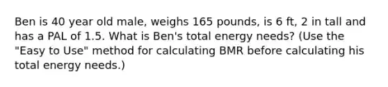 Ben is 40 year old male, weighs 165 pounds, is 6 ft, 2 in tall and has a PAL of 1.5. What is Ben's total energy needs? (Use the "Easy to Use" method for calculating BMR before calculating his total energy needs.)